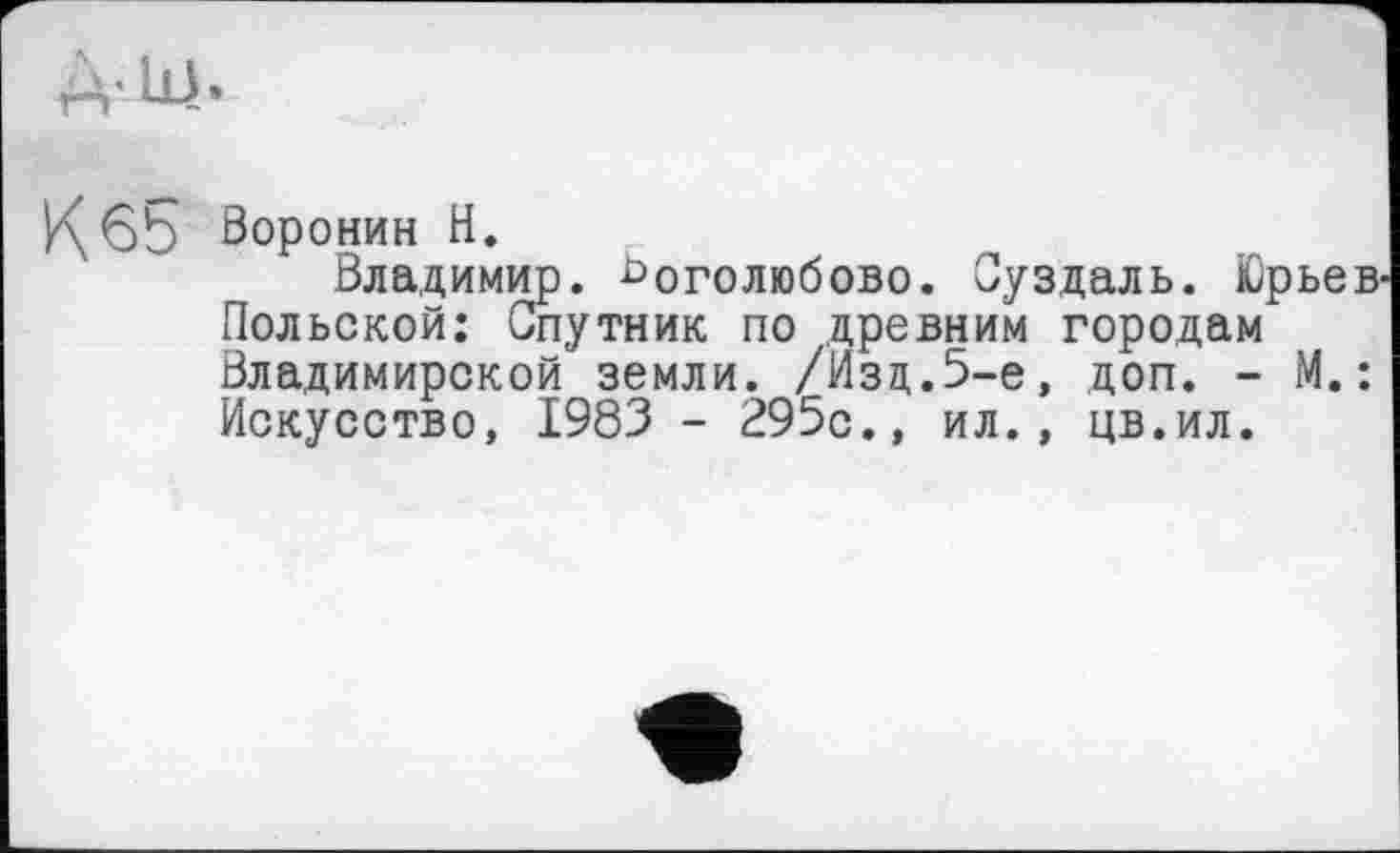 ﻿A-їй.
1\б5 Воронин H.
Владимир. Боголюбове. Суздаль. Юрьев-Польской: Спутник по .древним городам Владимирской земли. /Изд.5-е, доп. - М.: Искусство, 1983 - 295с., ил., цв.ил.